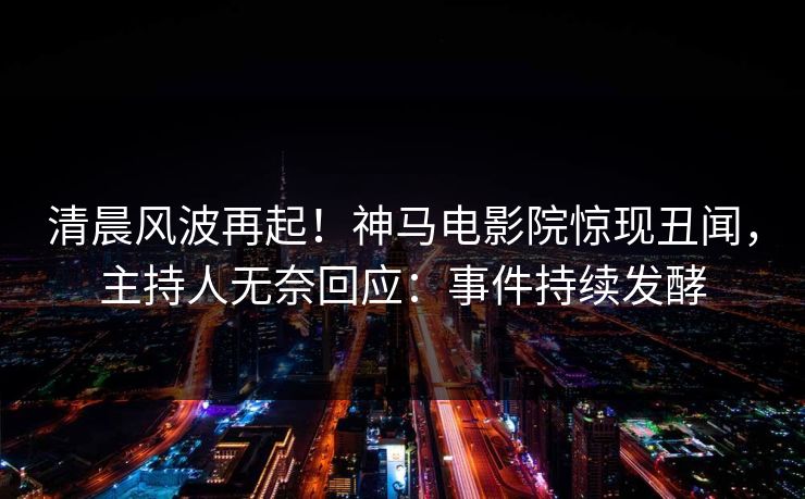 清晨风波再起！神马电影院惊现丑闻，主持人无奈回应：事件持续发酵