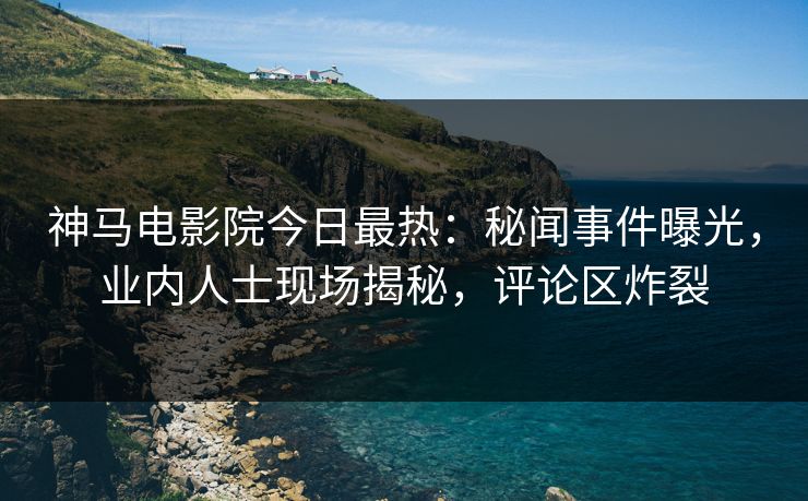 神马电影院今日最热：秘闻事件曝光，业内人士现场揭秘，评论区炸裂