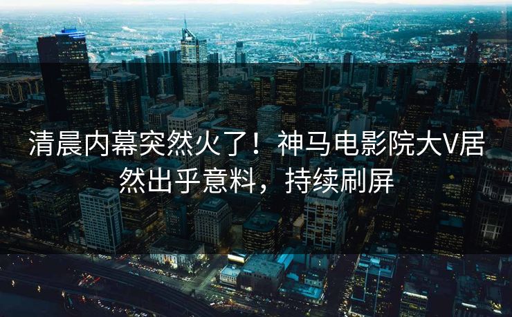 清晨内幕突然火了！神马电影院大V居然出乎意料，持续刷屏