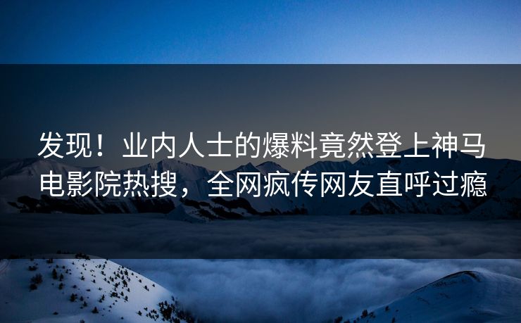 发现！业内人士的爆料竟然登上神马电影院热搜，全网疯传网友直呼过瘾