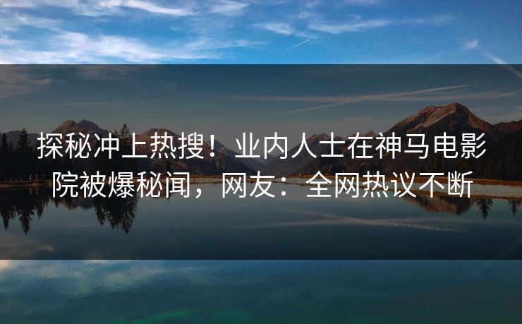 探秘冲上热搜！业内人士在神马电影院被爆秘闻，网友：全网热议不断
