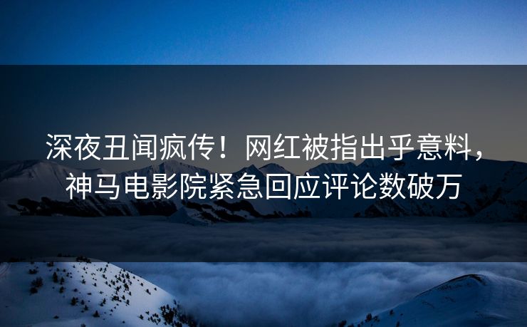 深夜丑闻疯传！网红被指出乎意料，神马电影院紧急回应评论数破万