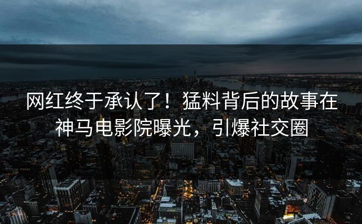 网红终于承认了！猛料背后的故事在神马电影院曝光，引爆社交圈
