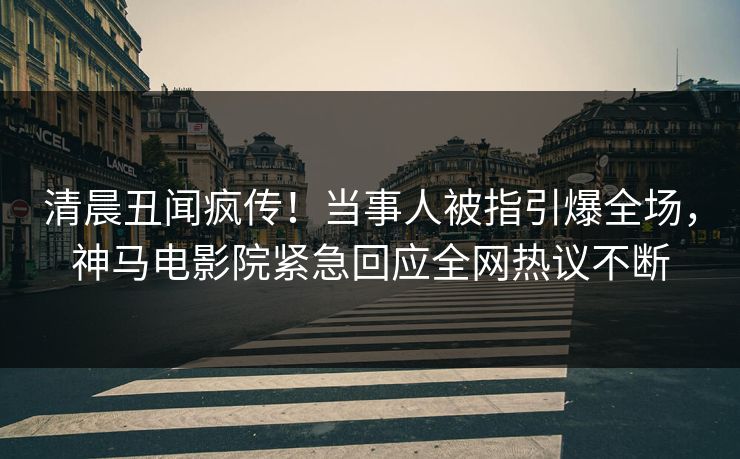 清晨丑闻疯传！当事人被指引爆全场，神马电影院紧急回应全网热议不断