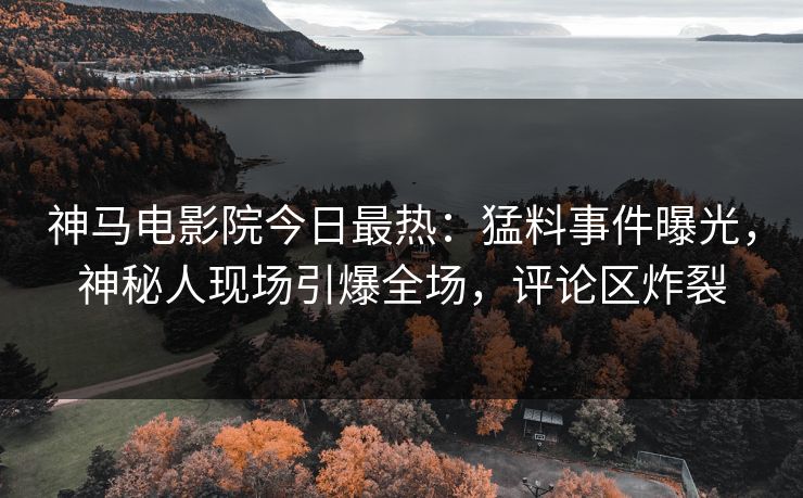 神马电影院今日最热：猛料事件曝光，神秘人现场引爆全场，评论区炸裂