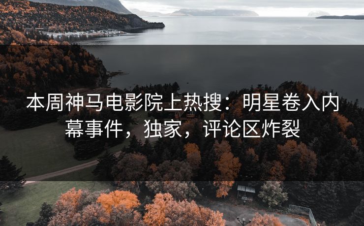 本周神马电影院上热搜：明星卷入内幕事件，独家，评论区炸裂
