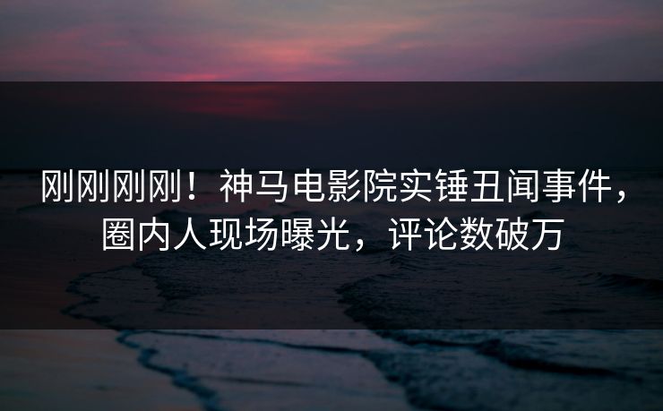 刚刚刚刚！神马电影院实锤丑闻事件，圈内人现场曝光，评论数破万