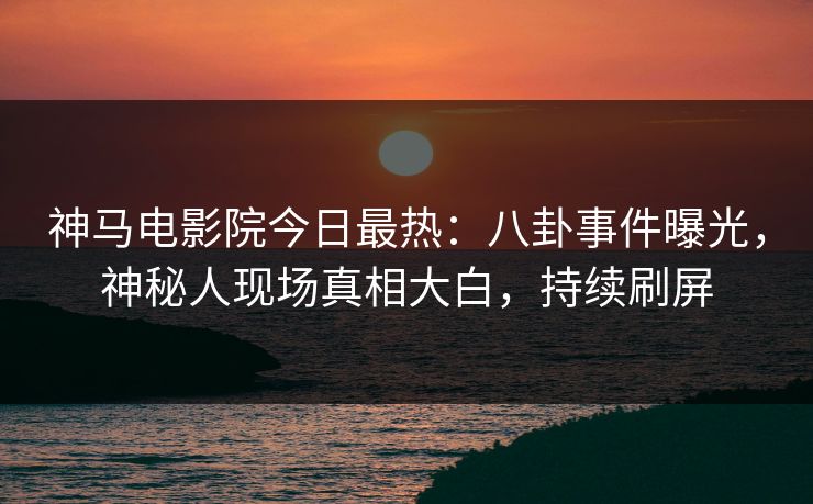 神马电影院今日最热：八卦事件曝光，神秘人现场真相大白，持续刷屏