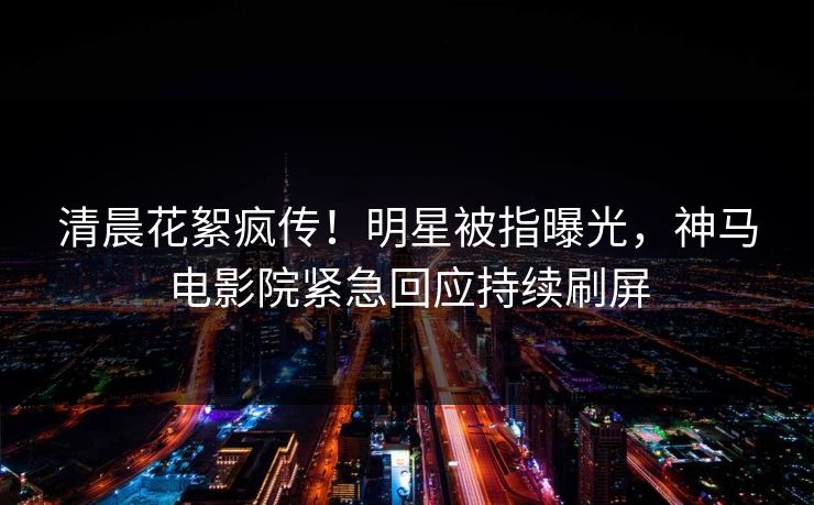 清晨花絮疯传！明星被指曝光，神马电影院紧急回应持续刷屏