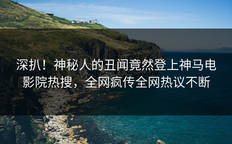 深扒！神秘人的丑闻竟然登上神马电影院热搜，全网疯传全网热议不断