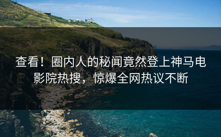 查看！圈内人的秘闻竟然登上神马电影院热搜，惊爆全网热议不断