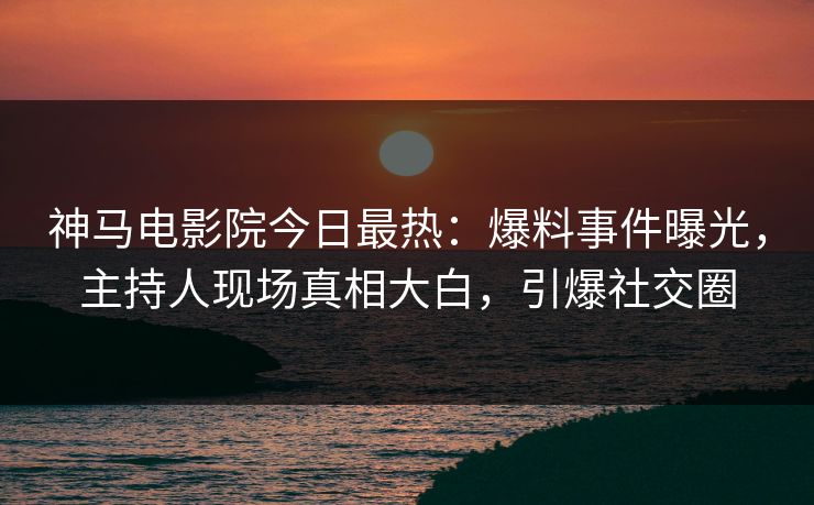 神马电影院今日最热：爆料事件曝光，主持人现场真相大白，引爆社交圈