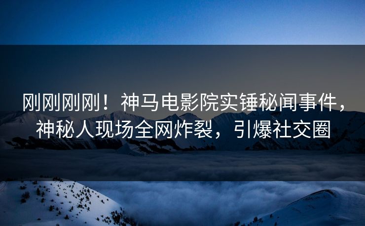 刚刚刚刚！神马电影院实锤秘闻事件，神秘人现场全网炸裂，引爆社交圈