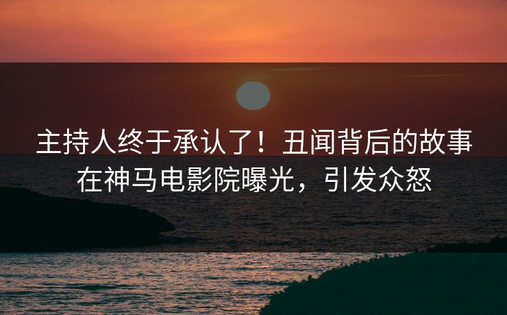 主持人终于承认了！丑闻背后的故事在神马电影院曝光，引发众怒