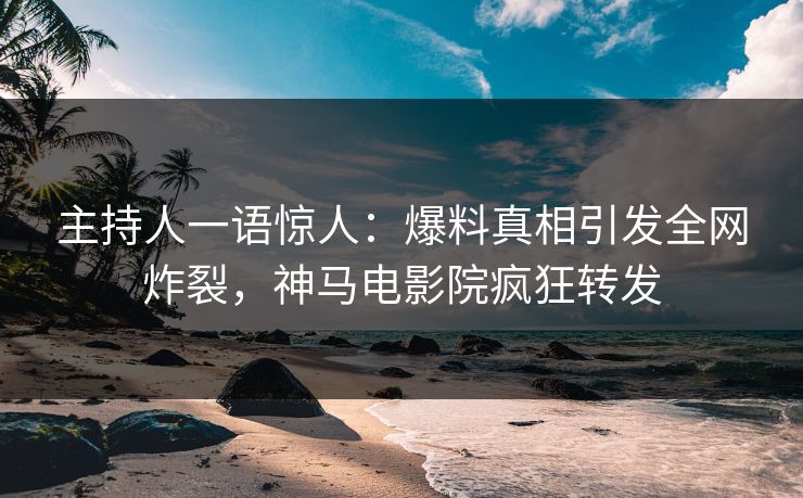 主持人一语惊人：爆料真相引发全网炸裂，神马电影院疯狂转发