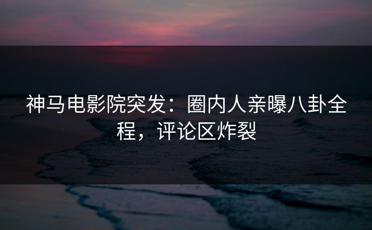 神马电影院突发：圈内人亲曝八卦全程，评论区炸裂
