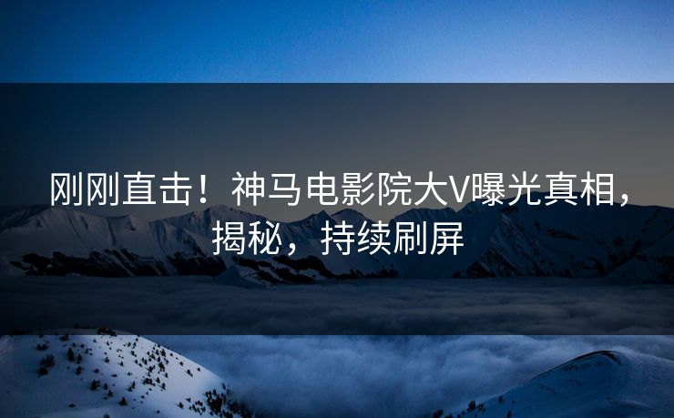 刚刚直击！神马电影院大V曝光真相，揭秘，持续刷屏