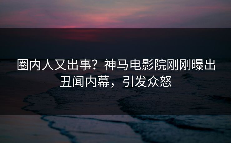 圈内人又出事？神马电影院刚刚曝出丑闻内幕，引发众怒