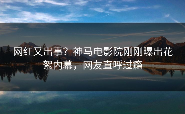 网红又出事？神马电影院刚刚曝出花絮内幕，网友直呼过瘾