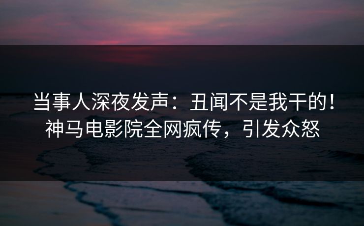 当事人深夜发声：丑闻不是我干的！神马电影院全网疯传，引发众怒