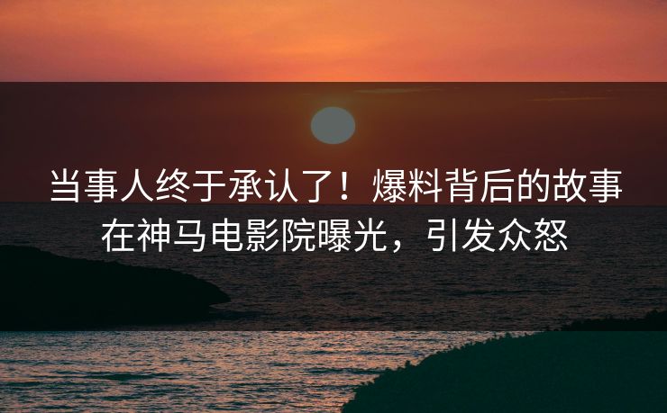 当事人终于承认了！爆料背后的故事在神马电影院曝光，引发众怒