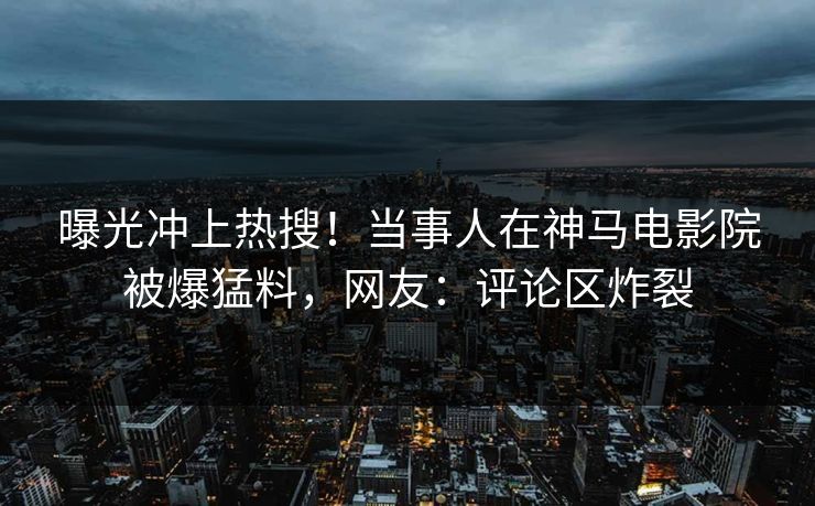 曝光冲上热搜！当事人在神马电影院被爆猛料，网友：评论区炸裂