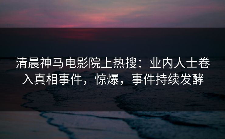 清晨神马电影院上热搜：业内人士卷入真相事件，惊爆，事件持续发酵