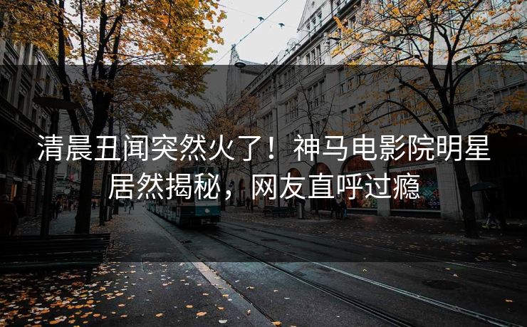 清晨丑闻突然火了！神马电影院明星居然揭秘，网友直呼过瘾