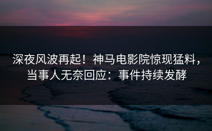 深夜风波再起！神马电影院惊现猛料，当事人无奈回应：事件持续发酵