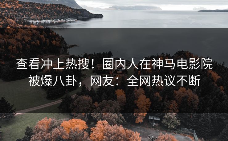 查看冲上热搜！圈内人在神马电影院被爆八卦，网友：全网热议不断
