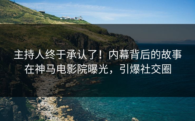 主持人终于承认了！内幕背后的故事在神马电影院曝光，引爆社交圈