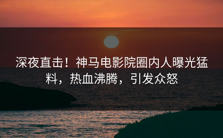 深夜直击！神马电影院圈内人曝光猛料，热血沸腾，引发众怒