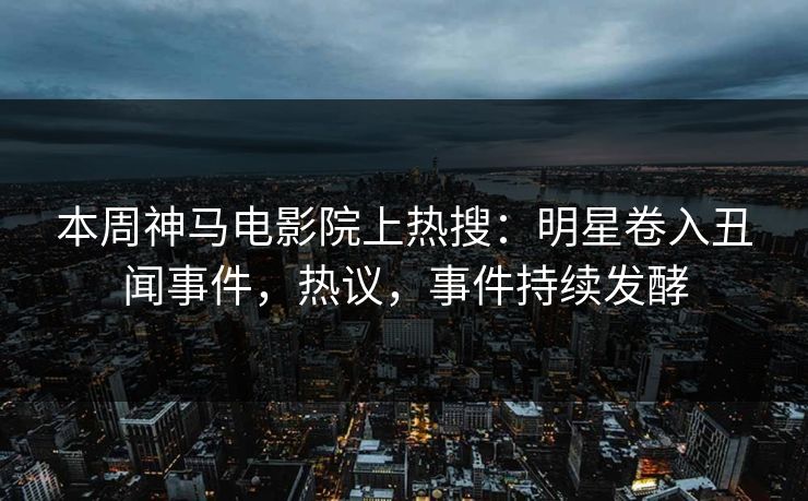 本周神马电影院上热搜：明星卷入丑闻事件，热议，事件持续发酵