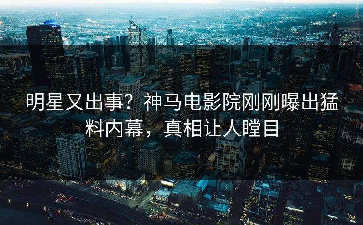 明星又出事？神马电影院刚刚曝出猛料内幕，真相让人瞠目
