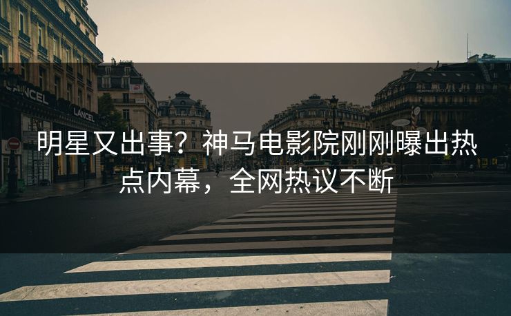 明星又出事？神马电影院刚刚曝出热点内幕，全网热议不断