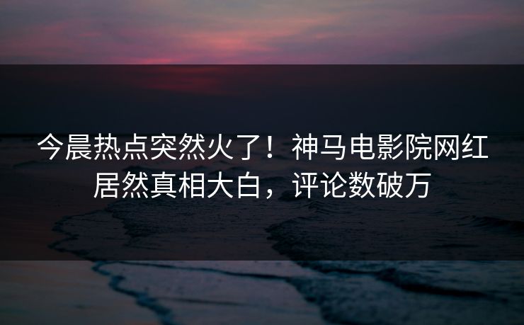 今晨热点突然火了！神马电影院网红居然真相大白，评论数破万
