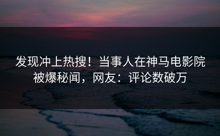 发现冲上热搜！当事人在神马电影院被爆秘闻，网友：评论数破万
