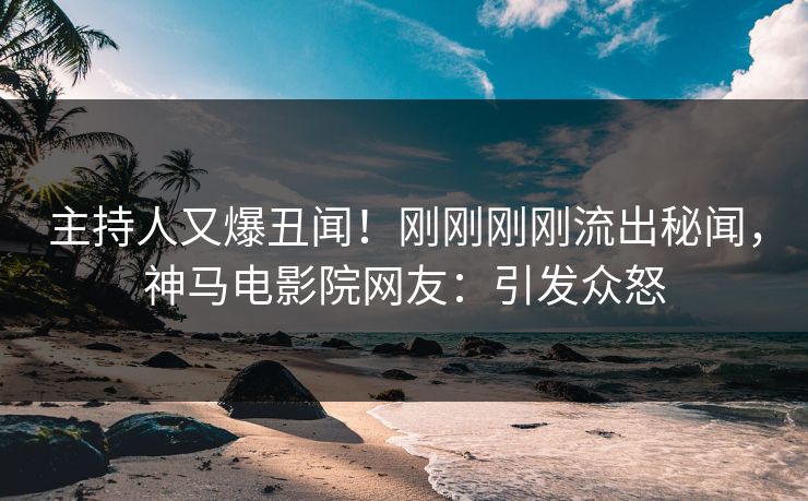主持人又爆丑闻！刚刚刚刚流出秘闻，神马电影院网友：引发众怒