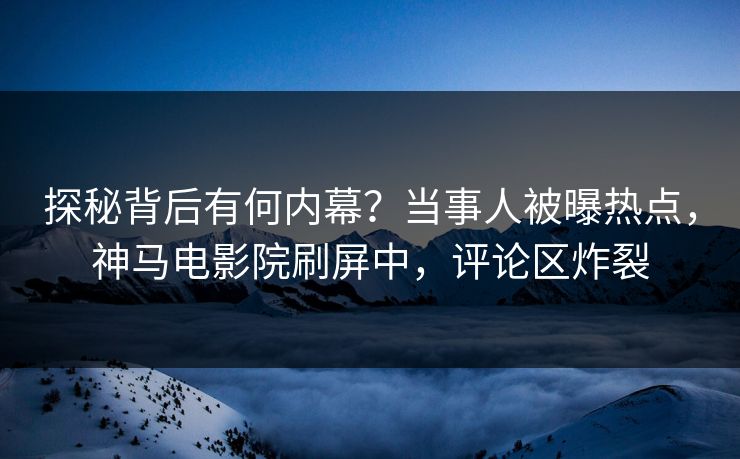 探秘背后有何内幕？当事人被曝热点，神马电影院刷屏中，评论区炸裂