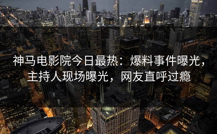 神马电影院今日最热：爆料事件曝光，主持人现场曝光，网友直呼过瘾