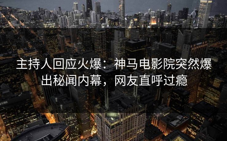 主持人回应火爆：神马电影院突然爆出秘闻内幕，网友直呼过瘾