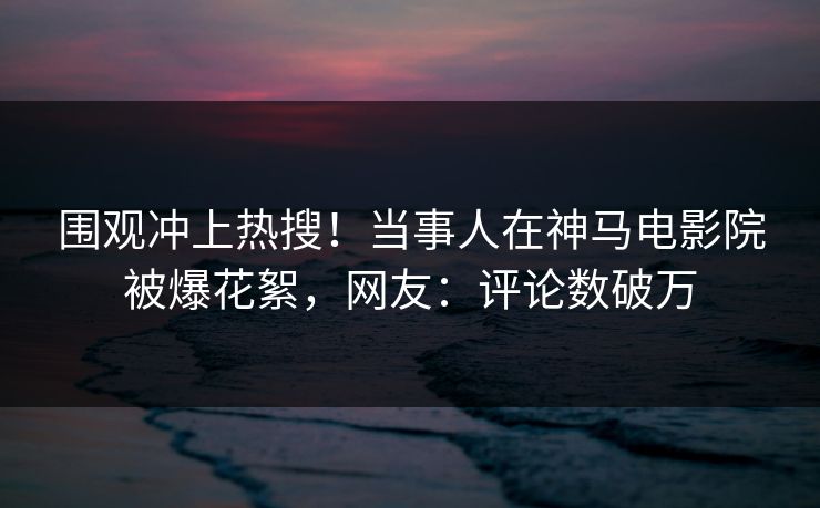 围观冲上热搜！当事人在神马电影院被爆花絮，网友：评论数破万