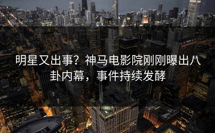 明星又出事？神马电影院刚刚曝出八卦内幕，事件持续发酵