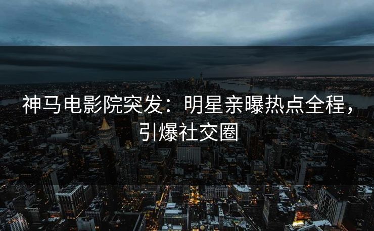 神马电影院突发：明星亲曝热点全程，引爆社交圈