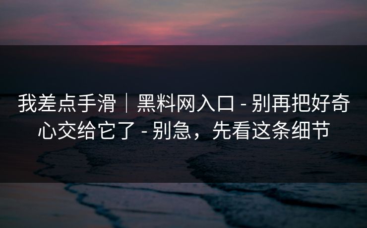 我差点手滑｜黑料网入口 - 别再把好奇心交给它了 - 别急，先看这条细节