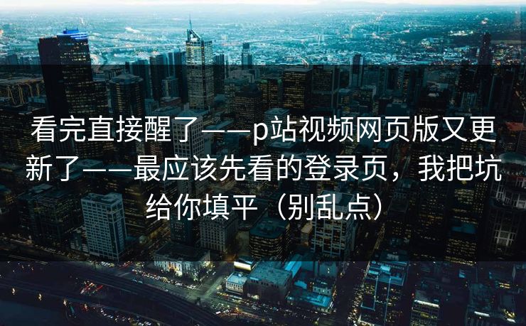 看完直接醒了——p站视频网页版又更新了——最应该先看的登录页，我把坑给你填平（别乱点）