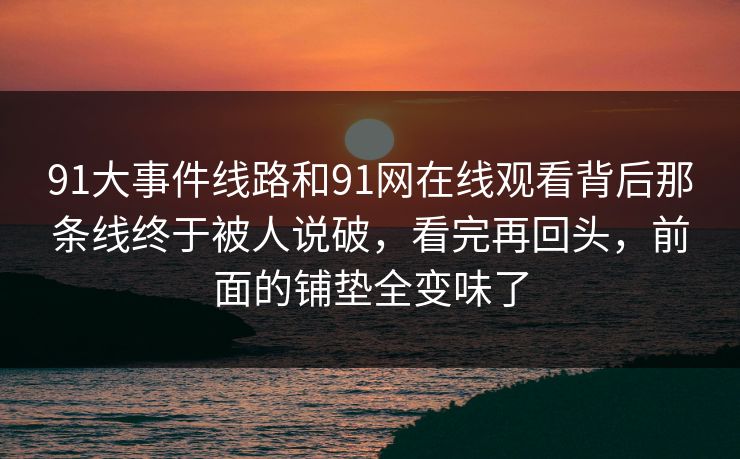 91大事件线路和91网在线观看背后那条线终于被人说破，看完再回头，前面的铺垫全变味了